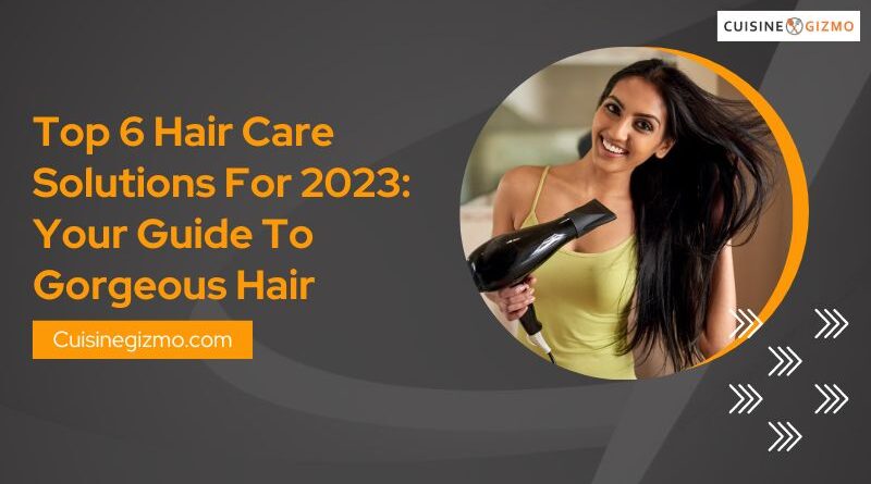Top 6 Hair Care Solutions for 2023: Your Guide to Gorgeous Hair